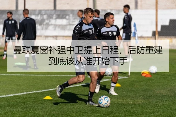 曼联夏窗补强中卫提上日程，后防重建到底该从谁开始下手