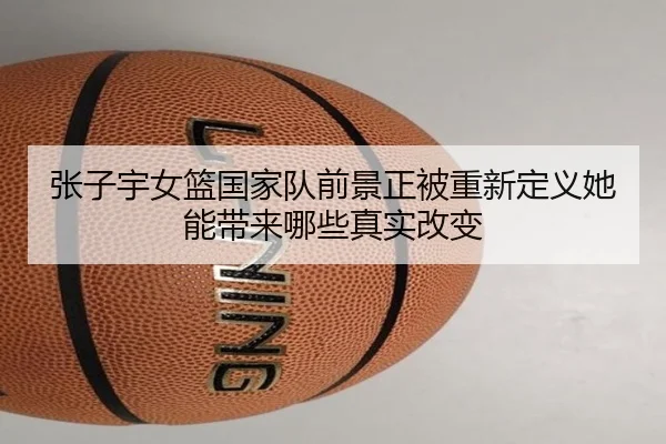 张子宇女篮国家队前景正被重新定义她能带来哪些真实改变